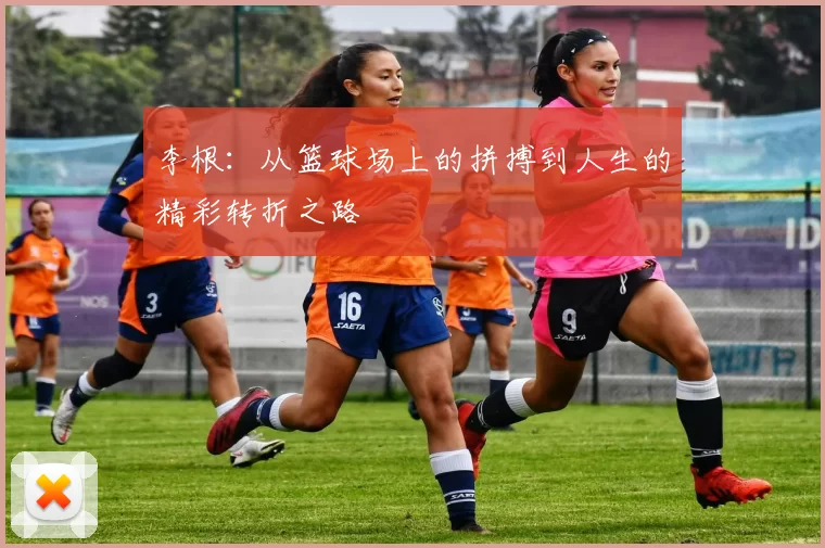 李根：从篮球场上的拼搏到人生的精彩转折之路