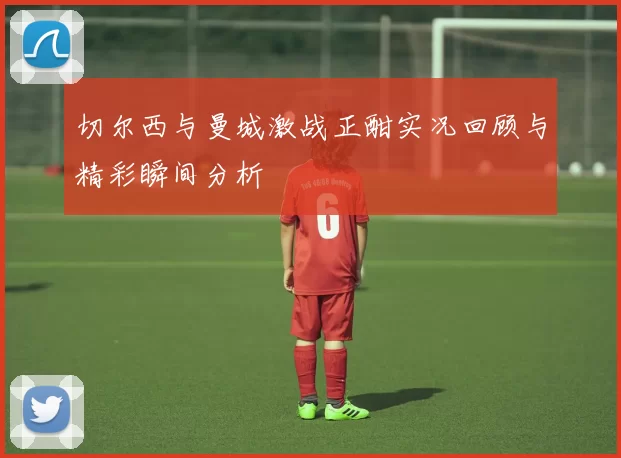 切尔西与曼城激战正酣实况回顾与精彩瞬间分析