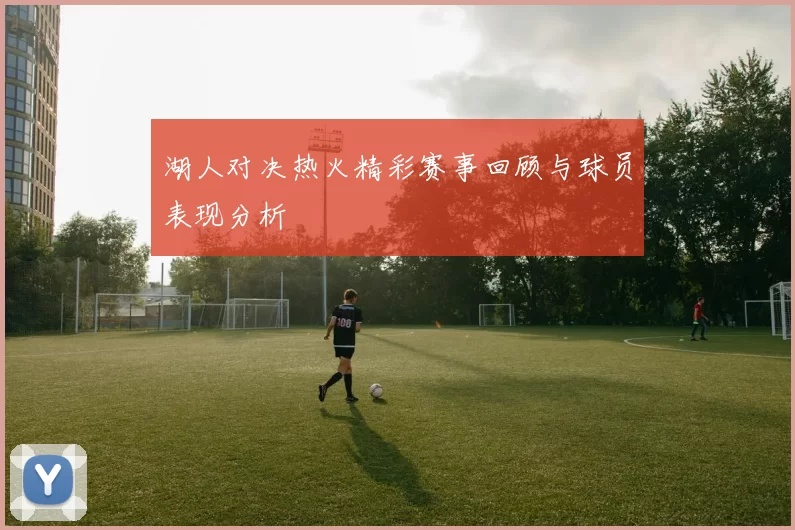 湖人对决热火精彩赛事回顾与球员表现分析