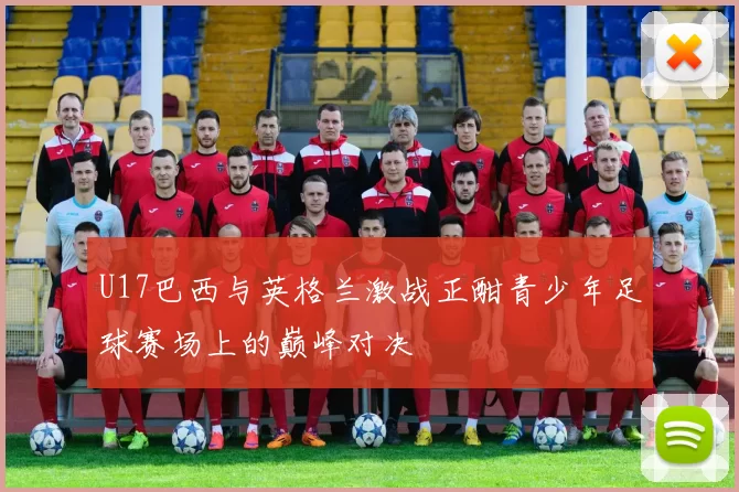 U17巴西与英格兰激战正酣青少年足球赛场上的巅峰对决