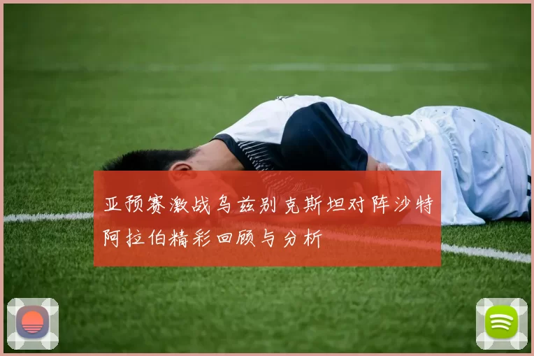亚预赛激战乌兹别克斯坦对阵沙特阿拉伯精彩回顾与分析